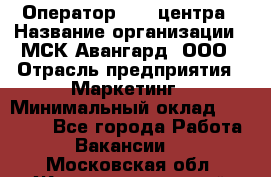 Оператор Call-центра › Название организации ­ МСК Авангард, ООО › Отрасль предприятия ­ Маркетинг › Минимальный оклад ­ 30 000 - Все города Работа » Вакансии   . Московская обл.,Железнодорожный г.
